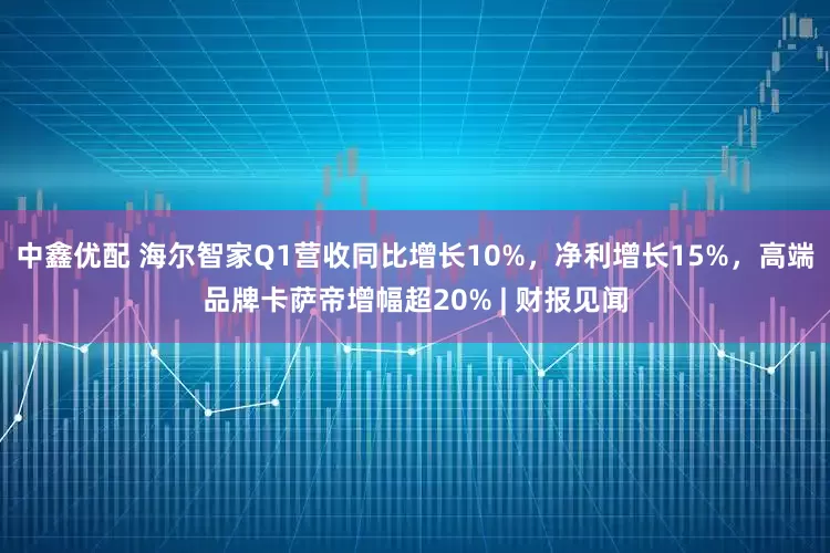中鑫优配 海尔智家Q1营收同比增长10%，净利增长15%，高端品牌卡萨帝增幅超20% | 财报见闻