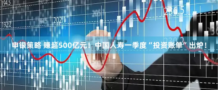 申银策略 赚超500亿元！中国人寿一季度“投资账单”出炉！