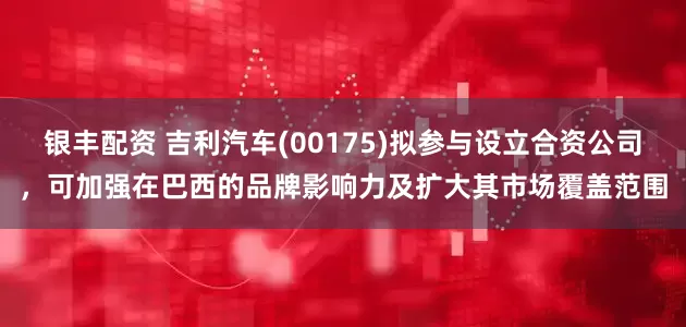 银丰配资 吉利汽车(00175)拟参与设立合资公司，可加强在巴西的品牌影响力及扩大其市场覆盖范围