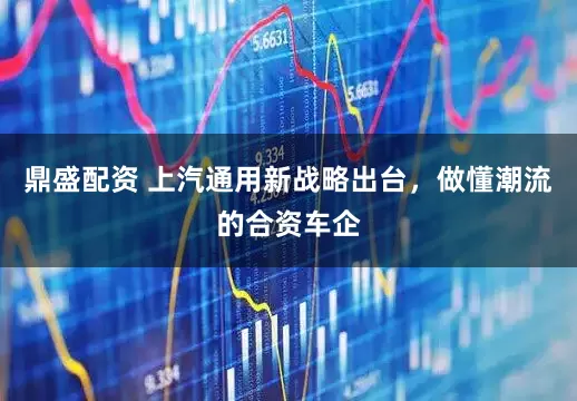 鼎盛配资 上汽通用新战略出台，做懂潮流的合资车企