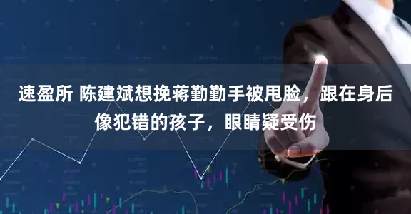 速盈所 陈建斌想挽蒋勤勤手被甩脸，跟在身后像犯错的孩子，眼睛疑受伤