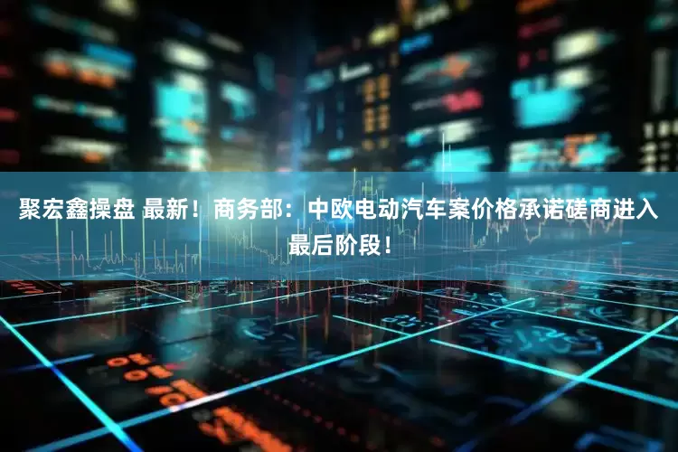 聚宏鑫操盘 最新！商务部：中欧电动汽车案价格承诺磋商进入最后阶段！