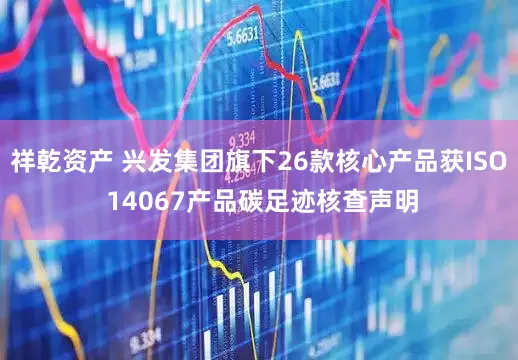 祥乾资产 兴发集团旗下26款核心产品获ISO 14067产品碳足迹核查声明