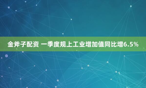 金斧子配资 一季度规上工业增加值同比增6.5%