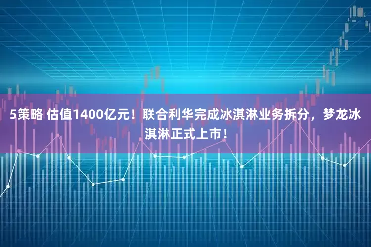 5策略 估值1400亿元！联合利华完成冰淇淋业务拆分，梦龙冰淇淋正式上市！