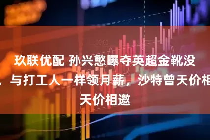 玖联优配 孙兴慜曝夺英超金靴没钱，与打工人一样领月薪，沙特曾天价相邀