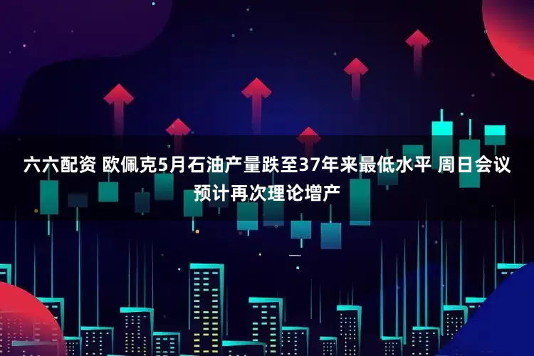六六配资 欧佩克5月石油产量跌至37年来最低水平 周日会议预计再次理论增产